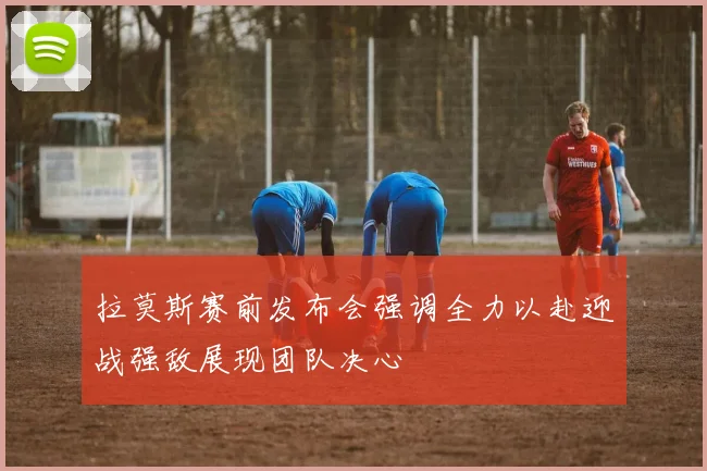 拉莫斯赛前发布会强调全力以赴迎战强敌展现团队决心