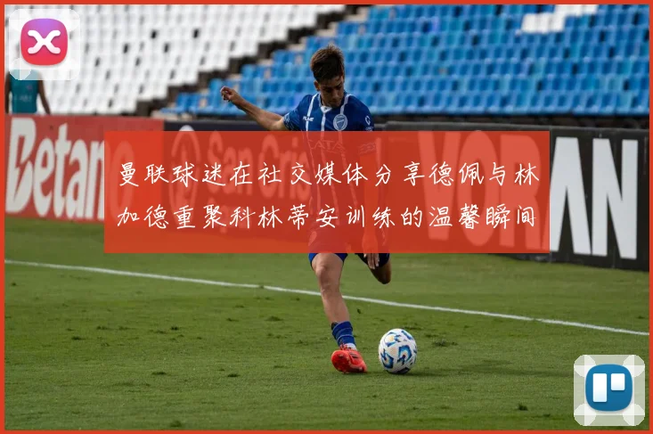 曼联球迷在社交媒体分享德佩与林加德重聚科林蒂安训练的温馨瞬间