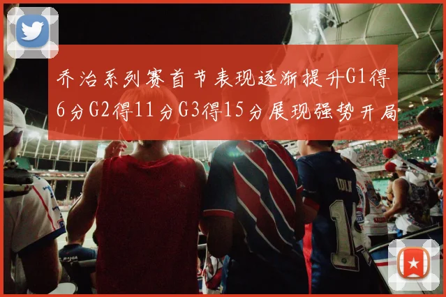 乔治系列赛首节表现逐渐提升G1得6分G2得11分G3得15分展现强势开局