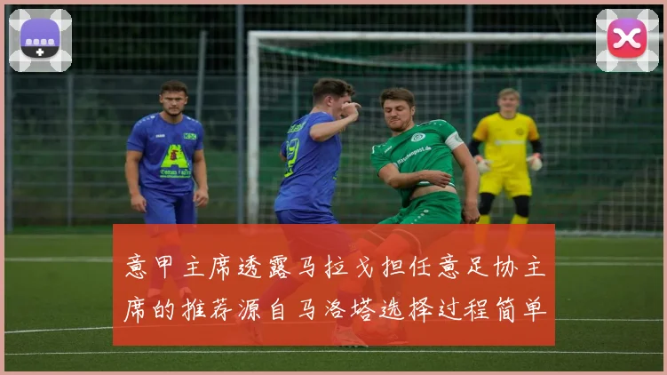 意甲主席透露马拉戈担任意足协主席的推荐源自马洛塔选择过程简单明了