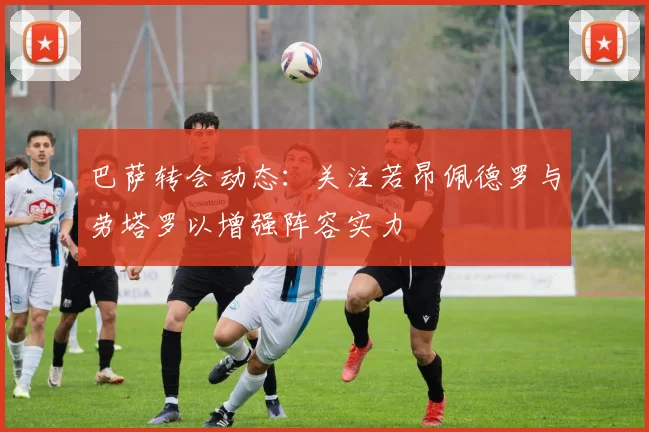 巴萨转会动态：关注若昂佩德罗与劳塔罗以增强阵容实力