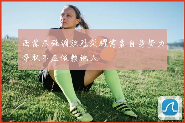 西蒙尼强调欧冠荣耀需靠自身努力争取不应依赖他人