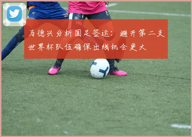 马德兴分析国足签运：避开第二支世界杯队伍确保出线机会更大