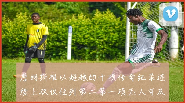 詹姆斯难以超越的十项传奇纪录连续上双仅位列第二第一项无人可及