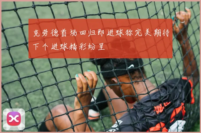 克劳德首场回归即进球称完美期待下个进球精彩纷呈
