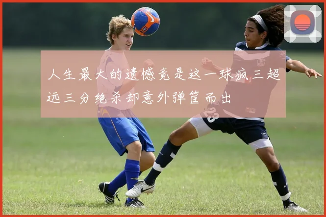 人生最大的遗憾竟是这一球疯三超远三分绝杀却意外弹筐而出