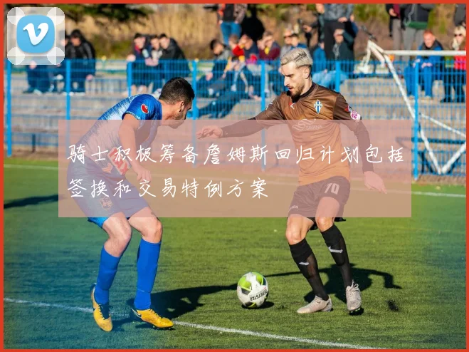 骑士积极筹备詹姆斯回归计划包括签换和交易特例方案