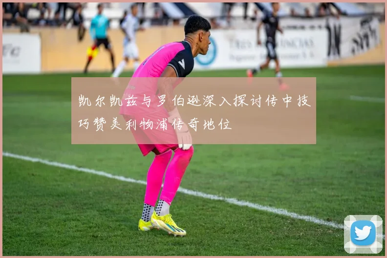 凯尔凯兹与罗伯逊深入探讨传中技巧赞美利物浦传奇地位