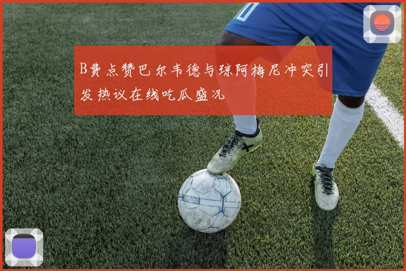 B费点赞巴尔韦德与琼阿梅尼冲突引发热议在线吃瓜盛况
