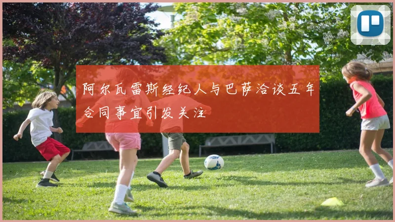 阿尔瓦雷斯经纪人与巴萨洽谈五年合同事宜引发关注