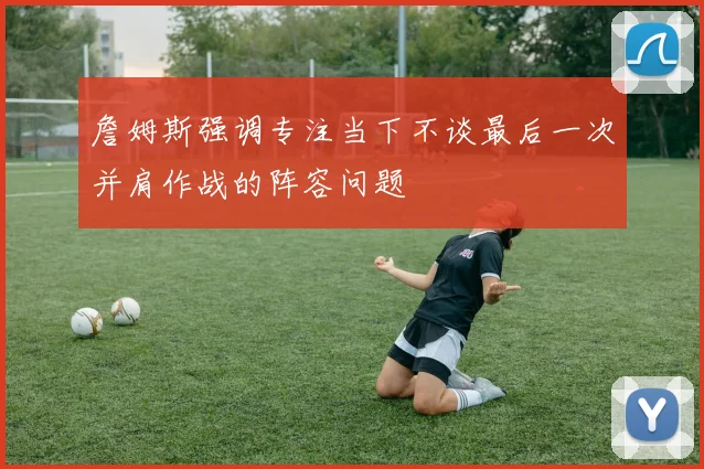 詹姆斯强调专注当下不谈最后一次并肩作战的阵容问题