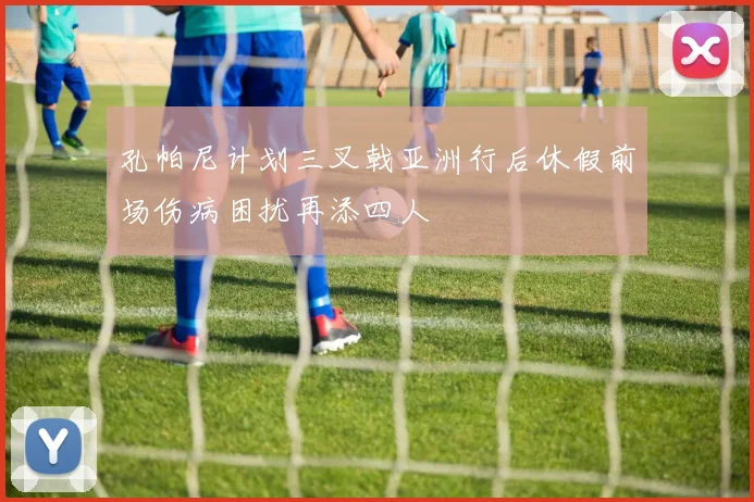 孔帕尼计划三叉戟亚洲行后休假前场伤病困扰再添四人