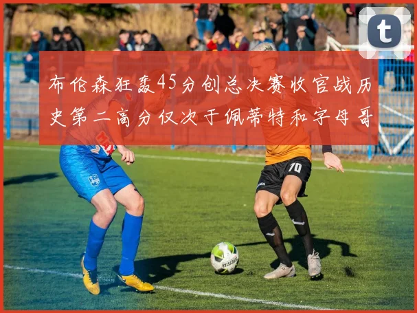 布伦森狂轰45分创总决赛收官战历史第二高分仅次于佩蒂特和字母哥