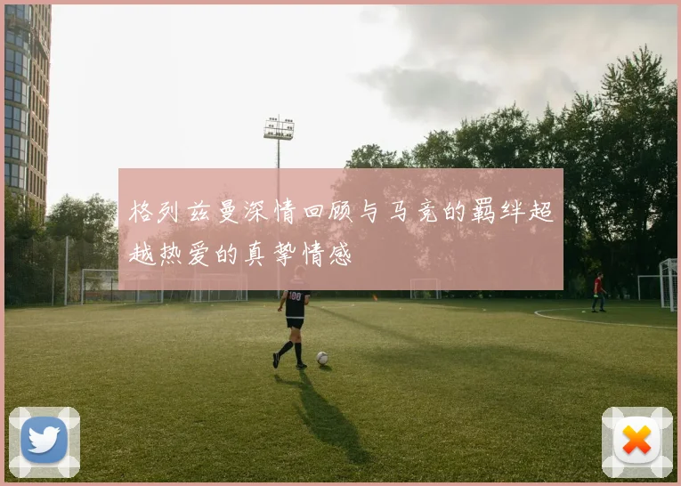 格列兹曼深情回顾与马竞的羁绊超越热爱的真挚情感
